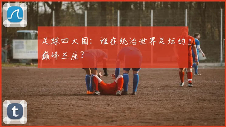 足球四大国：谁在统治世界足坛的巅峰王座？