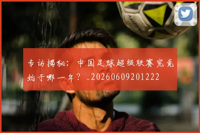 专访揭秘：中国足球超级联赛究竟始于哪一年？_20260609201222