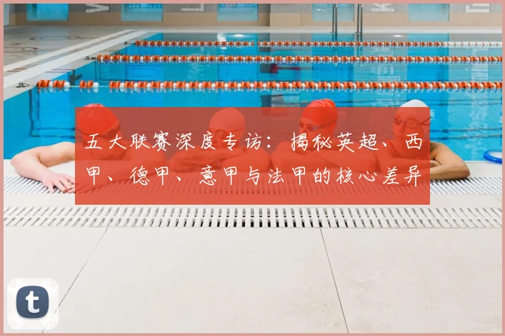 五大联赛深度专访：揭秘英超、西甲、德甲、意甲与法甲的核心差异_20260611141735