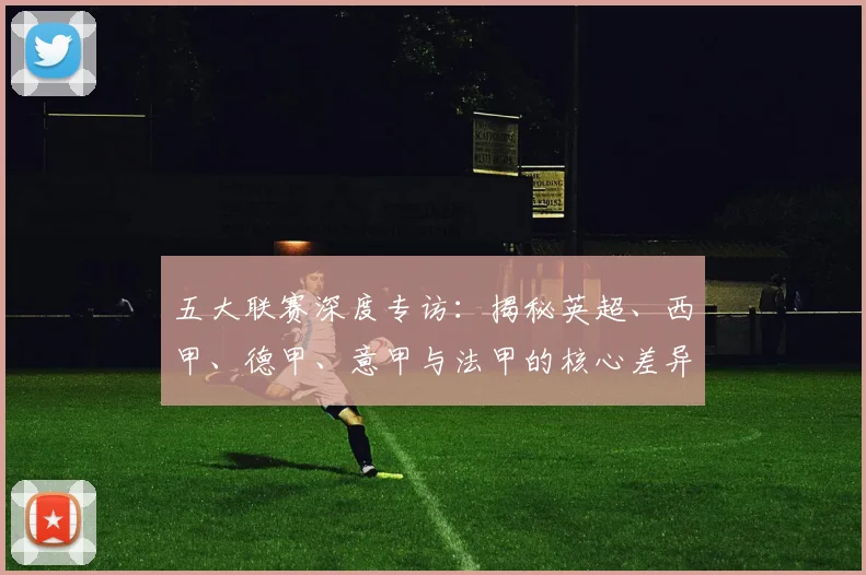 五大联赛深度专访：揭秘英超、西甲、德甲、意甲与法甲的核心差异_20260611141735
