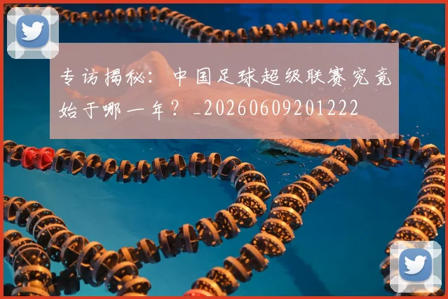 专访揭秘：中国足球超级联赛究竟始于哪一年？_20260609201222