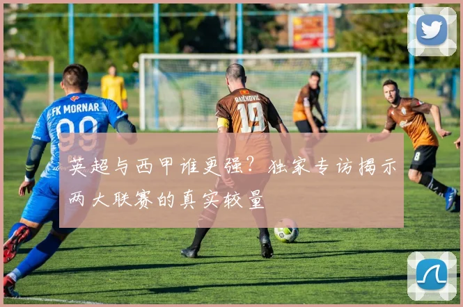 英超与西甲谁更强？独家专访揭示两大联赛的真实较量