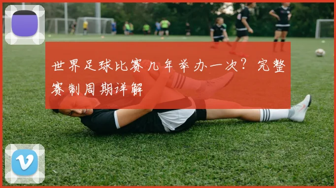 世界足球比赛几年举办一次？完整赛制周期详解
